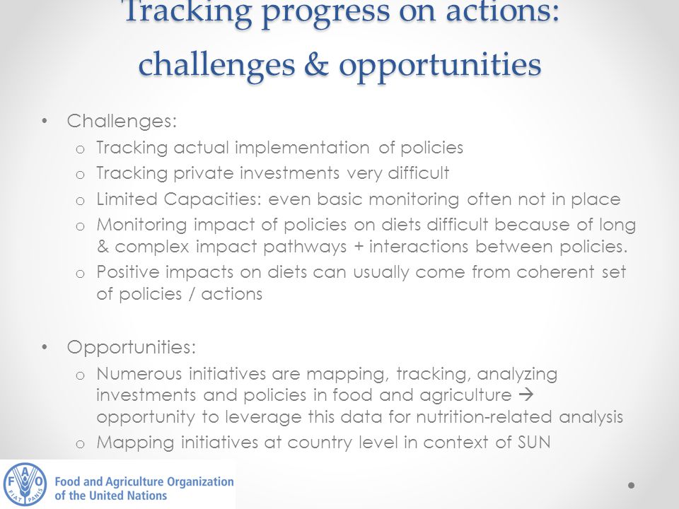 Tracking progress on actions: challenges & opportunities Challenges: o Tracking actual implementation of policies o Tracking private investments very difficult o Limited Capacities: even basic monitoring often not in place o Monitoring impact of policies on diets difficult because of long & complex impact pathways + interactions between policies.