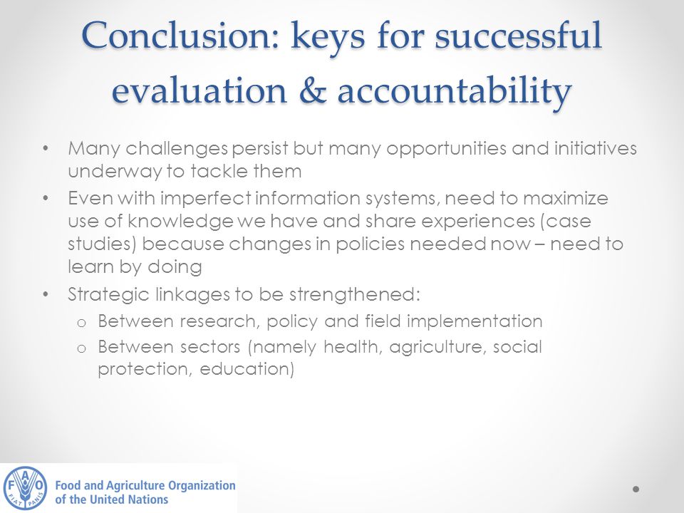 Conclusion: keys for successful evaluation & accountability Many challenges persist but many opportunities and initiatives underway to tackle them Even with imperfect information systems, need to maximize use of knowledge we have and share experiences (case studies) because changes in policies needed now – need to learn by doing Strategic linkages to be strengthened: o Between research, policy and field implementation o Between sectors (namely health, agriculture, social protection, education)