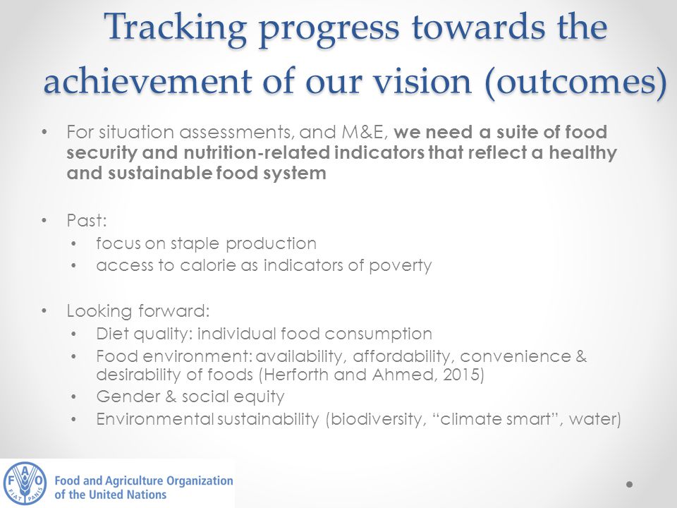 Tracking progress towards the achievement of our vision (outcomes) For situation assessments, and M&E, we need a suite of food security and nutrition-related indicators that reflect a healthy and sustainable food system Past: focus on staple production access to calorie as indicators of poverty Looking forward: Diet quality: individual food consumption Food environment: availability, affordability, convenience & desirability of foods (Herforth and Ahmed, 2015) Gender & social equity Environmental sustainability (biodiversity, climate smart , water)