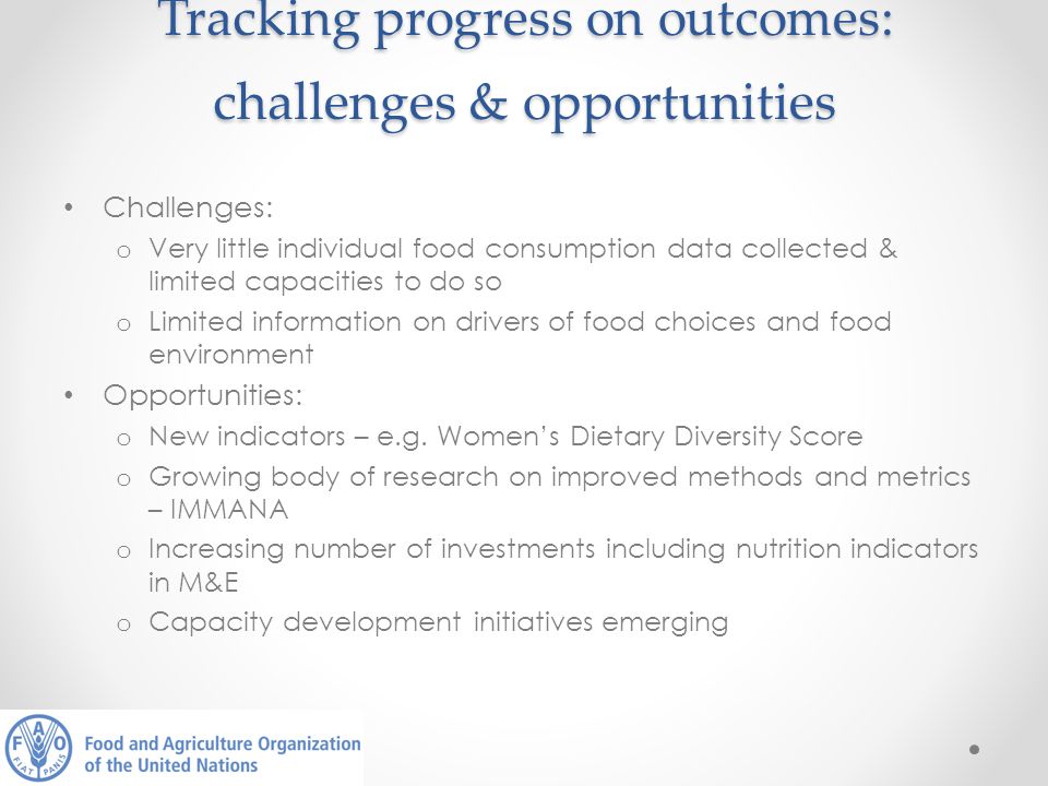 Tracking progress on outcomes: challenges & opportunities Challenges: o Very little individual food consumption data collected & limited capacities to do so o Limited information on drivers of food choices and food environment Opportunities: o New indicators – e.g.
