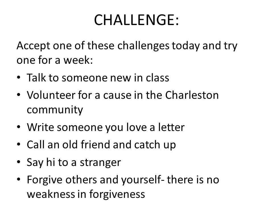 CHALLENGE: Accept one of these challenges today and try one for a week: Talk to someone new in class Volunteer for a cause in the Charleston community Write someone you love a letter Call an old friend and catch up Say hi to a stranger Forgive others and yourself- there is no weakness in forgiveness