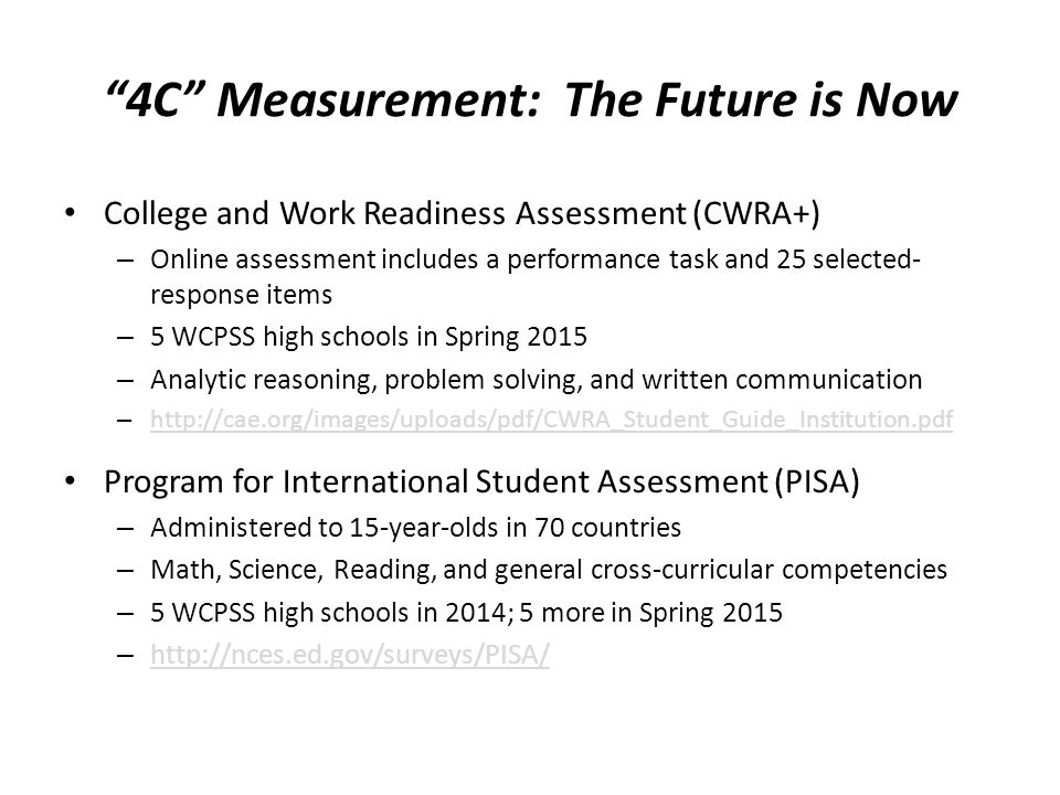 4C Measurement: The Future is Now College and Work Readiness Assessment (CWRA+) – Online assessment includes a performance task and 25 selected- response items – 5 WCPSS high schools in Spring 2015 – Analytic reasoning, problem solving, and written communication –     Program for International Student Assessment (PISA) – Administered to 15-year-olds in 70 countries – Math, Science, Reading, and general cross-curricular competencies – 5 WCPSS high schools in 2014; 5 more in Spring 2015 –