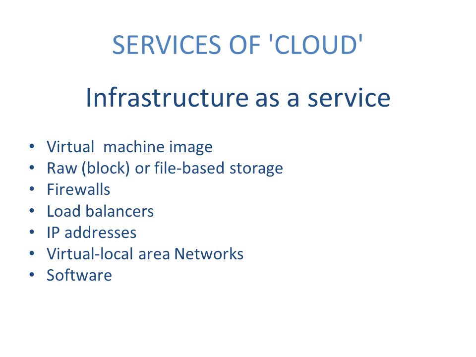 SERVICES OF CLOUD Infrastructure as a service Virtual machine image Raw (block) or file-based storage Firewalls Load balancers IP addresses Virtual-local area Networks Software