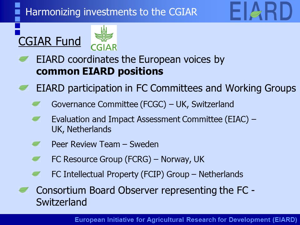 European Initiative for Agricultural Research for Development (EIARD) Harmonizing investments to the CGIAR CGIAR Fund EIARD coordinates the European voices by common EIARD positions EIARD participation in FC Committees and Working Groups Governance Committee (FCGC) – UK, Switzerland Evaluation and Impact Assessment Committee (EIAC) – UK, Netherlands Peer Review Team – Sweden FC Resource Group (FCRG) – Norway, UK FC Intellectual Property (FCIP) Group – Netherlands Consortium Board Observer representing the FC - Switzerland