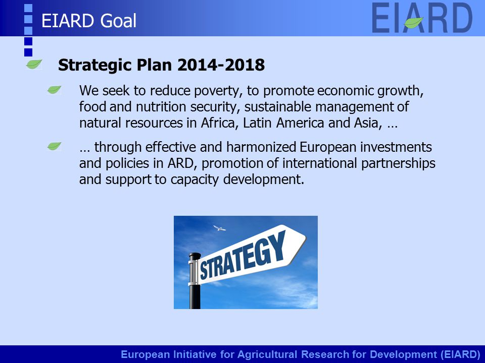 European Initiative for Agricultural Research for Development (EIARD) EIARD Goal Strategic Plan We seek to reduce poverty, to promote economic growth, food and nutrition security, sustainable management of natural resources in Africa, Latin America and Asia, … … through effective and harmonized European investments and policies in ARD, promotion of international partnerships and support to capacity development.