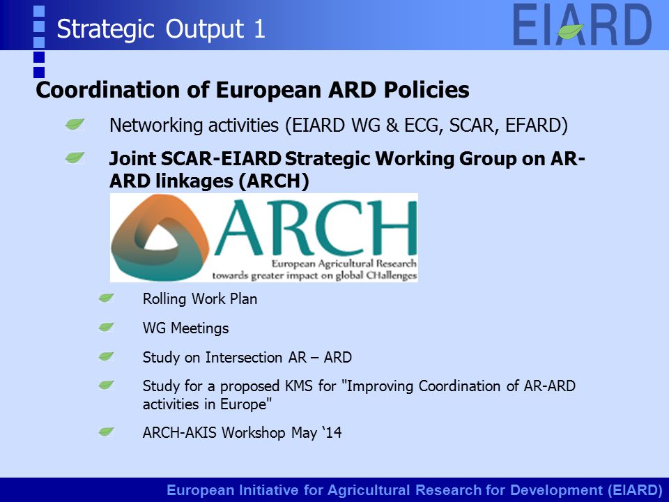 European Initiative for Agricultural Research for Development (EIARD) Strategic Output 1 Coordination of European ARD Policies Networking activities (EIARD WG & ECG, SCAR, EFARD) Joint SCAR-EIARD Strategic Working Group on AR- ARD linkages (ARCH) Rolling Work Plan WG Meetings Study on Intersection AR – ARD Study for a proposed KMS for Improving Coordination of AR-ARD activities in Europe ARCH-AKIS Workshop May ‘14