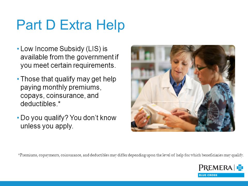 Low Income Subsidy (LIS) is available from the government if you meet certain requirements.