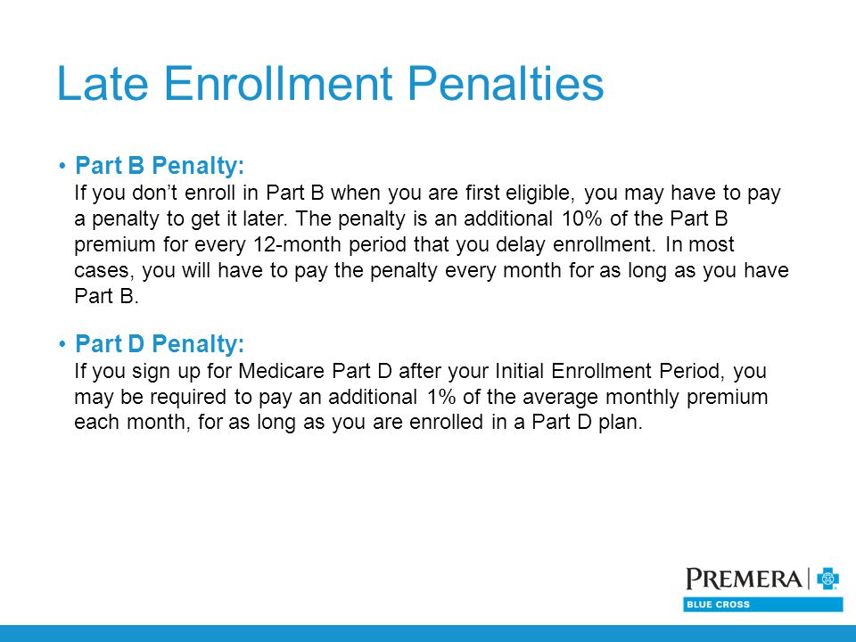 Late Enrollment Penalties Part B Penalty: If you don’t enroll in Part B when you are first eligible, you may have to pay a penalty to get it later.