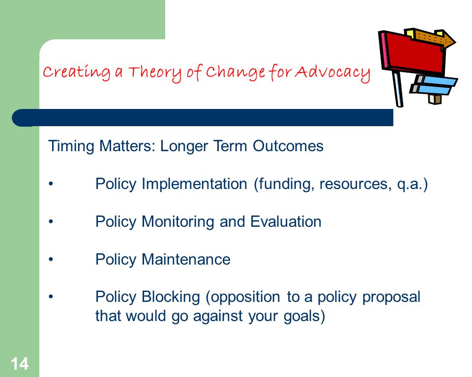 14 Timing Matters: Longer Term Outcomes Policy Implementation (funding, resources, q.a.) Policy Monitoring and Evaluation Policy Maintenance Policy Blocking (opposition to a policy proposal that would go against your goals) Creating a Theory of Change for Advocacy