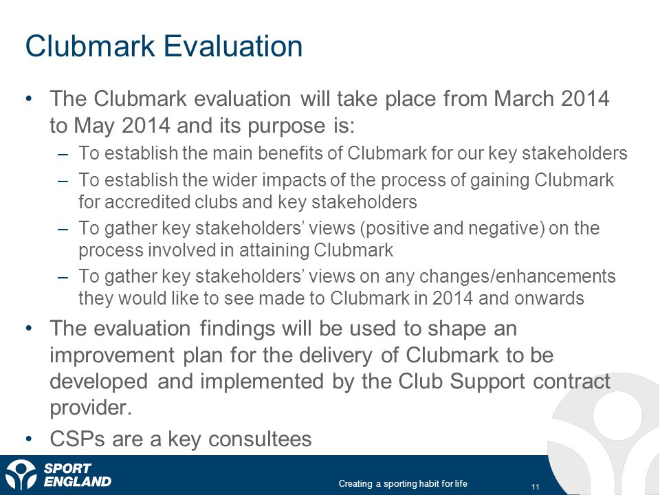 Creating a sporting habit for life Clubmark Evaluation The Clubmark evaluation will take place from March 2014 to May 2014 and its purpose is: –To establish the main benefits of Clubmark for our key stakeholders –To establish the wider impacts of the process of gaining Clubmark for accredited clubs and key stakeholders –To gather key stakeholders’ views (positive and negative) on the process involved in attaining Clubmark –To gather key stakeholders’ views on any changes/enhancements they would like to see made to Clubmark in 2014 and onwards The evaluation findings will be used to shape an improvement plan for the delivery of Clubmark to be developed and implemented by the Club Support contract provider.
