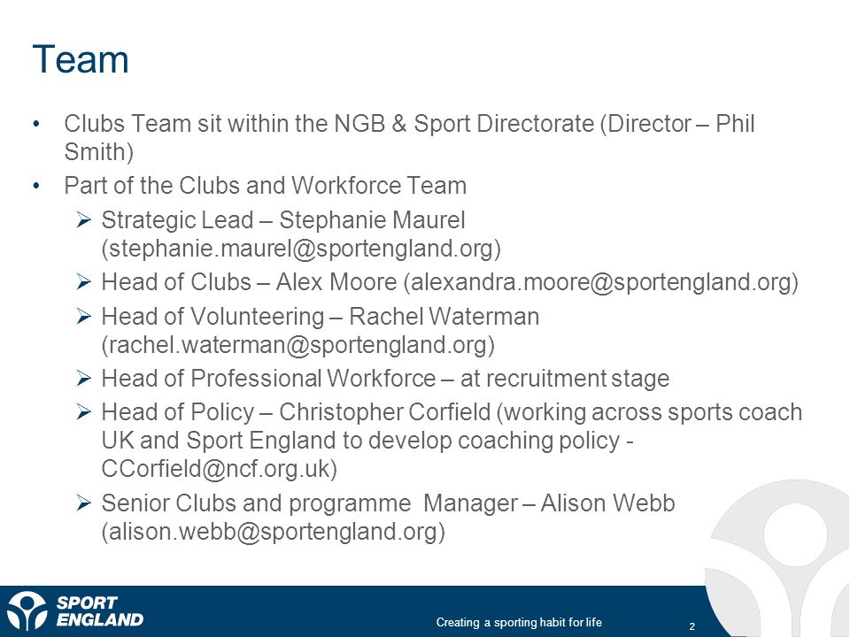 Creating a sporting habit for life Team Clubs Team sit within the NGB & Sport Directorate (Director – Phil Smith) Part of the Clubs and Workforce Team  Strategic Lead – Stephanie Maurel  Head of Clubs – Alex Moore  Head of Volunteering – Rachel Waterman  Head of Professional Workforce – at recruitment stage  Head of Policy – Christopher Corfield (working across sports coach UK and Sport England to develop coaching policy -  Senior Clubs and programme Manager – Alison Webb 2