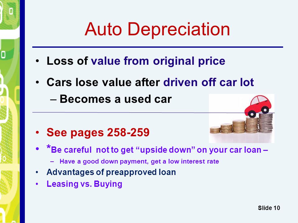 Auto Depreciation Loss of value from original price Cars lose value after driven off car lot –Becomes a used car See pages * Be careful not to get upside down on your car loan – –Have a good down payment, get a low interest rate Advantages of preapproved loan Leasing vs.