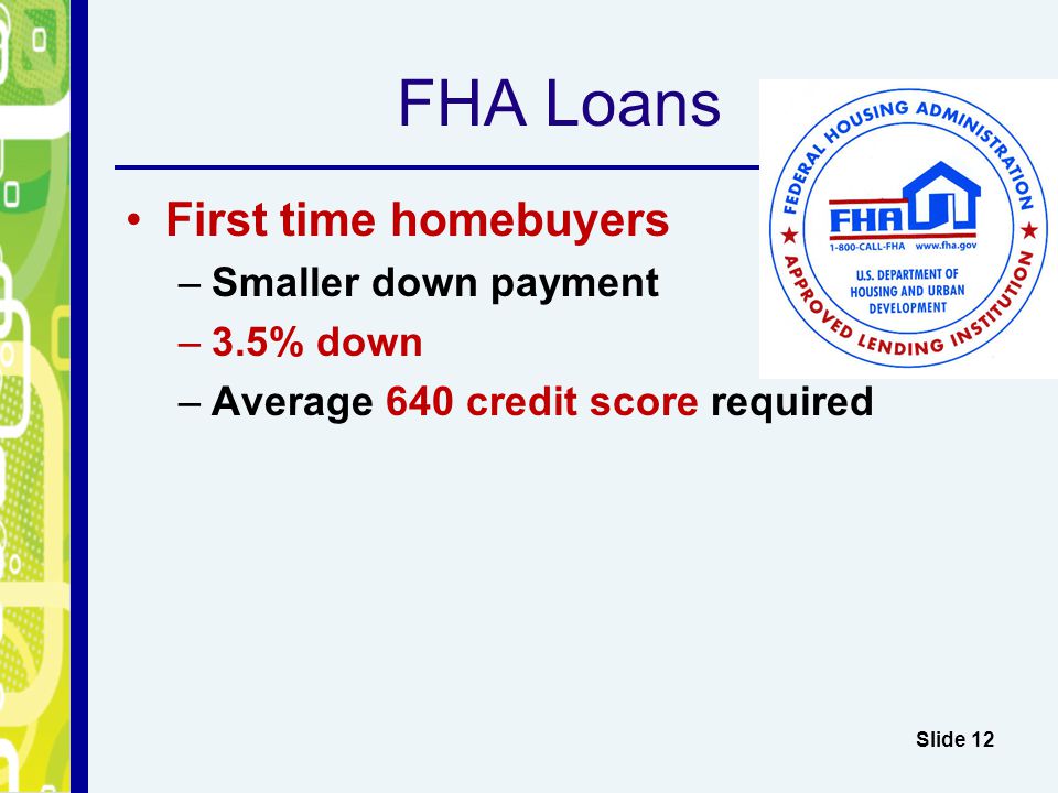 FHA Loans First time homebuyers –Smaller down payment –3.5% down –Average 640 credit score required Slide 12
