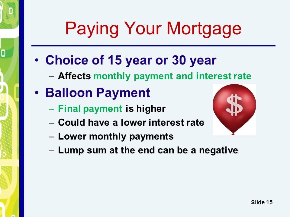 Paying Your Mortgage Choice of 15 year or 30 year –Affects monthly payment and interest rate Balloon Payment –Final payment is higher –Could have a lower interest rate –Lower monthly payments –Lump sum at the end can be a negative Slide 15