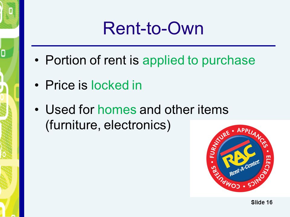 Rent-to-Own Portion of rent is applied to purchase Price is locked in Used for homes and other items (furniture, electronics) Slide 16