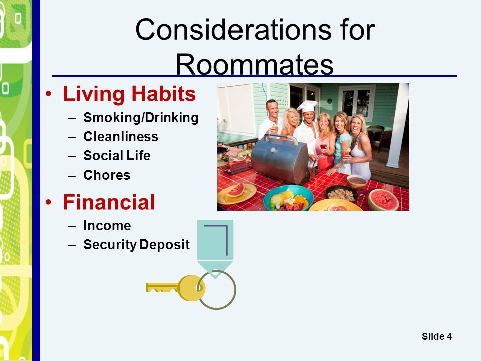 Considerations for Roommates Living Habits –Smoking/Drinking –Cleanliness –Social Life –Chores Financial –Income –Security Deposit Slide 4