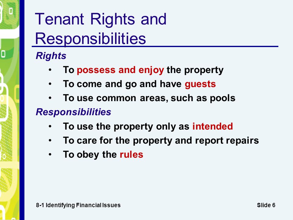Slide 6 Tenant Rights and Responsibilities 8-1 Identifying Financial Issues Rights To possess and enjoy the property To come and go and have guests To use common areas, such as pools Responsibilities To use the property only as intended To care for the property and report repairs To obey the rules