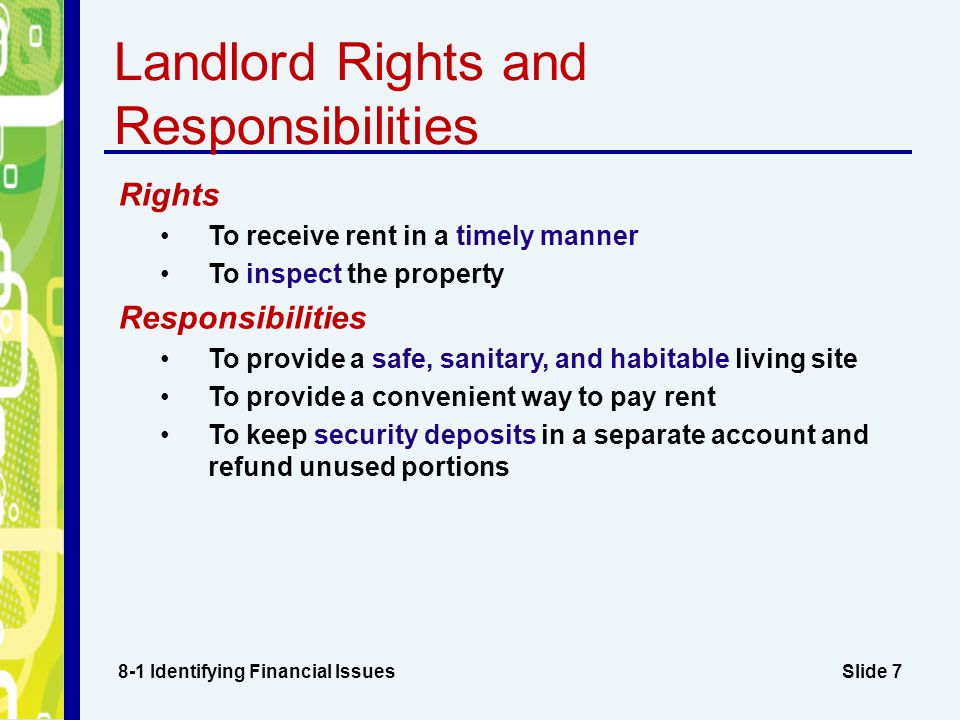 Slide 7 Landlord Rights and Responsibilities 8-1 Identifying Financial Issues Rights To receive rent in a timely manner To inspect the property Responsibilities To provide a safe, sanitary, and habitable living site To provide a convenient way to pay rent To keep security deposits in a separate account and refund unused portions