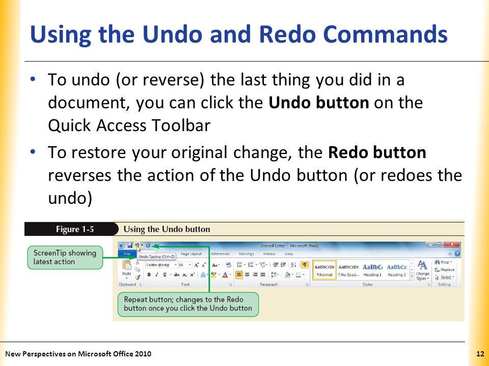 XP Using the Undo and Redo Commands To undo (or reverse) the last thing you did in a document, you can click the Undo button on the Quick Access Toolbar To restore your original change, the Redo button reverses the action of the Undo button (or redoes the undo) New Perspectives on Microsoft Office