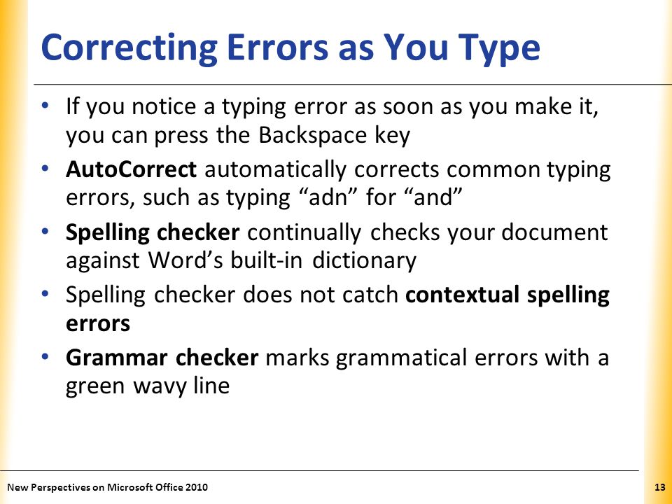 XP Correcting Errors as You Type If you notice a typing error as soon as you make it, you can press the Backspace key AutoCorrect automatically corrects common typing errors, such as typing adn for and Spelling checker continually checks your document against Word’s built-in dictionary Spelling checker does not catch contextual spelling errors Grammar checker marks grammatical errors with a green wavy line New Perspectives on Microsoft Office