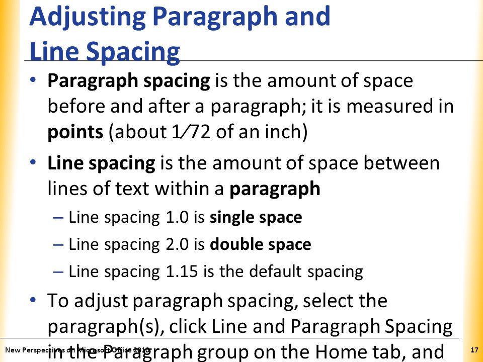 XP Adjusting Paragraph and Line Spacing Paragraph spacing is the amount of space before and after a paragraph; it is measured in points (about 1⁄72 of an inch) Line spacing is the amount of space between lines of text within a paragraph – Line spacing 1.0 is single space – Line spacing 2.0 is double space – Line spacing 1.15 is the default spacing To adjust paragraph spacing, select the paragraph(s), click Line and Paragraph Spacing in the Paragraph group on the Home tab, and choose a numeric spacing option or choose Add Space Before Paragraph or Remove Space After Paragraph (or open the Line Spacing Options dialog box) New Perspectives on Microsoft Office