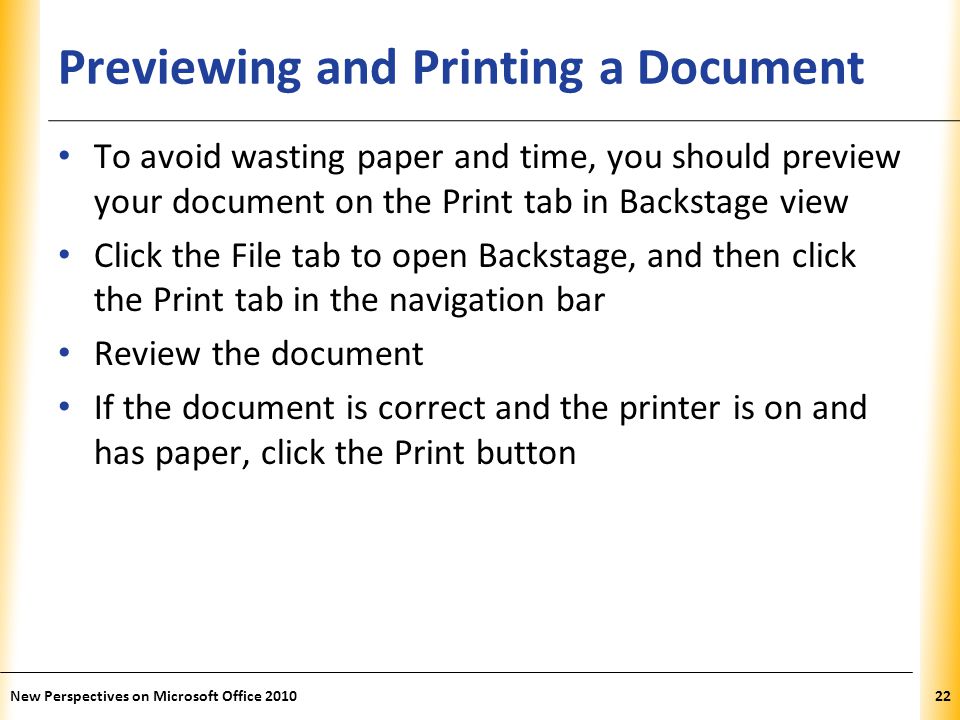 XP Previewing and Printing a Document To avoid wasting paper and time, you should preview your document on the Print tab in Backstage view Click the File tab to open Backstage, and then click the Print tab in the navigation bar Review the document If the document is correct and the printer is on and has paper, click the Print button New Perspectives on Microsoft Office