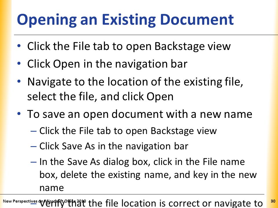 XP Opening an Existing Document Click the File tab to open Backstage view Click Open in the navigation bar Navigate to the location of the existing file, select the file, and click Open To save an open document with a new name – Click the File tab to open Backstage view – Click Save As in the navigation bar – In the Save As dialog box, click in the File name box, delete the existing name, and key in the new name – Verify that the file location is correct or navigate to the correct location – Click the Save button New Perspectives on Microsoft Office