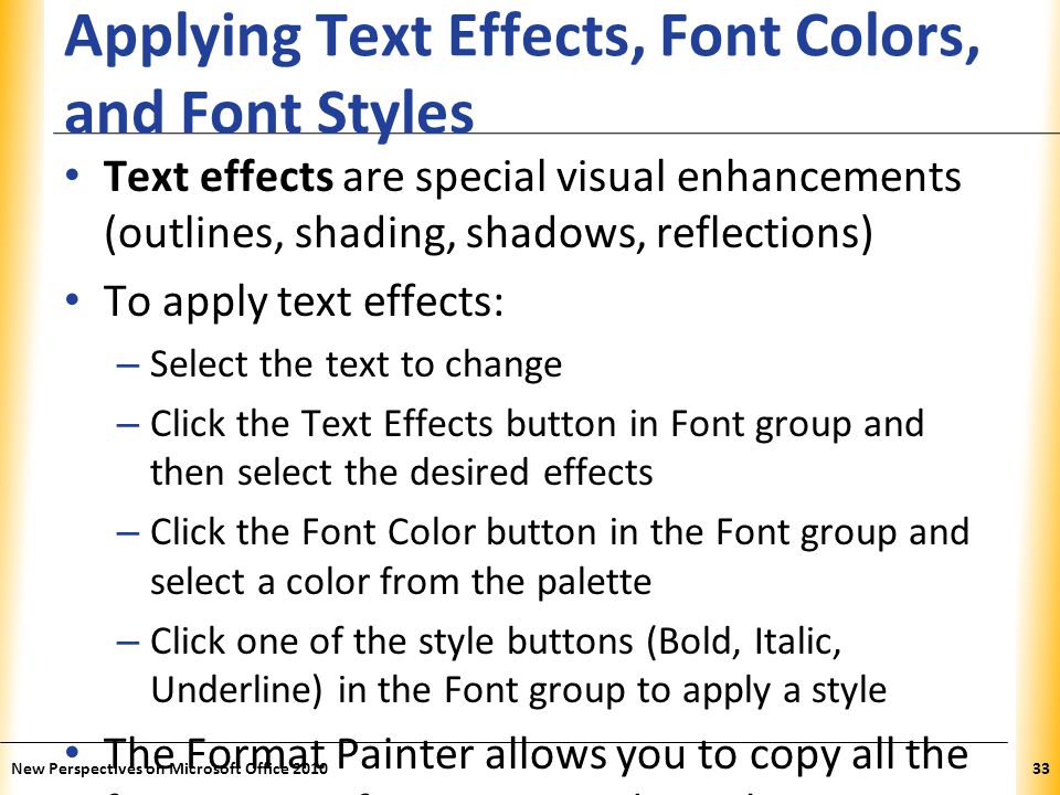 XP Applying Text Effects, Font Colors, and Font Styles Text effects are special visual enhancements (outlines, shading, shadows, reflections) To apply text effects: – Select the text to change – Click the Text Effects button in Font group and then select the desired effects – Click the Font Color button in the Font group and select a color from the palette – Click one of the style buttons (Bold, Italic, Underline) in the Font group to apply a style The Format Painter allows you to copy all the font settings from one word to others New Perspectives on Microsoft Office