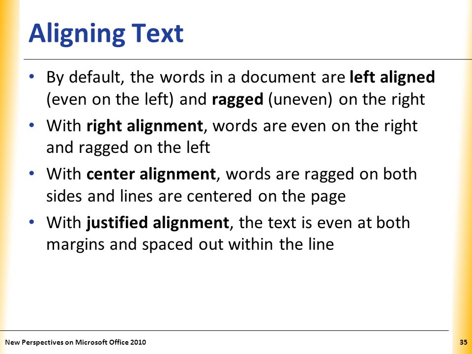 XP Aligning Text By default, the words in a document are left aligned (even on the left) and ragged (uneven) on the right With right alignment, words are even on the right and ragged on the left With center alignment, words are ragged on both sides and lines are centered on the page With justified alignment, the text is even at both margins and spaced out within the line New Perspectives on Microsoft Office