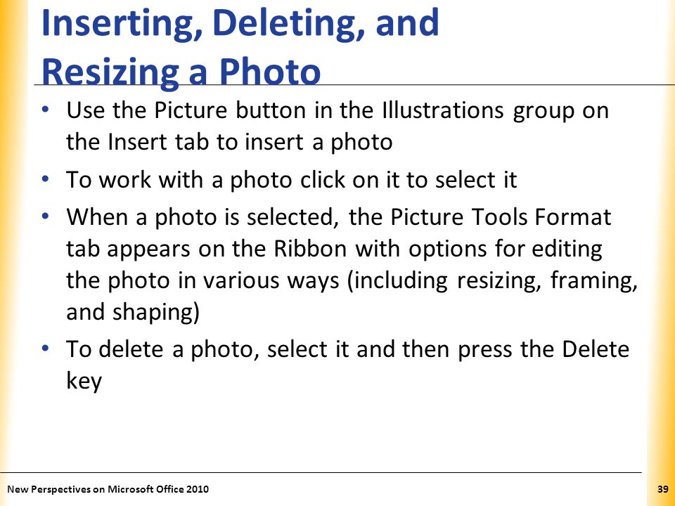 XP Inserting, Deleting, and Resizing a Photo Use the Picture button in the Illustrations group on the Insert tab to insert a photo To work with a photo click on it to select it When a photo is selected, the Picture Tools Format tab appears on the Ribbon with options for editing the photo in various ways (including resizing, framing, and shaping) To delete a photo, select it and then press the Delete key New Perspectives on Microsoft Office