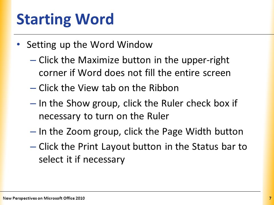 XP Starting Word Setting up the Word Window – Click the Maximize button in the upper-right corner if Word does not fill the entire screen – Click the View tab on the Ribbon – In the Show group, click the Ruler check box if necessary to turn on the Ruler – In the Zoom group, click the Page Width button – Click the Print Layout button in the Status bar to select it if necessary New Perspectives on Microsoft Office 20107