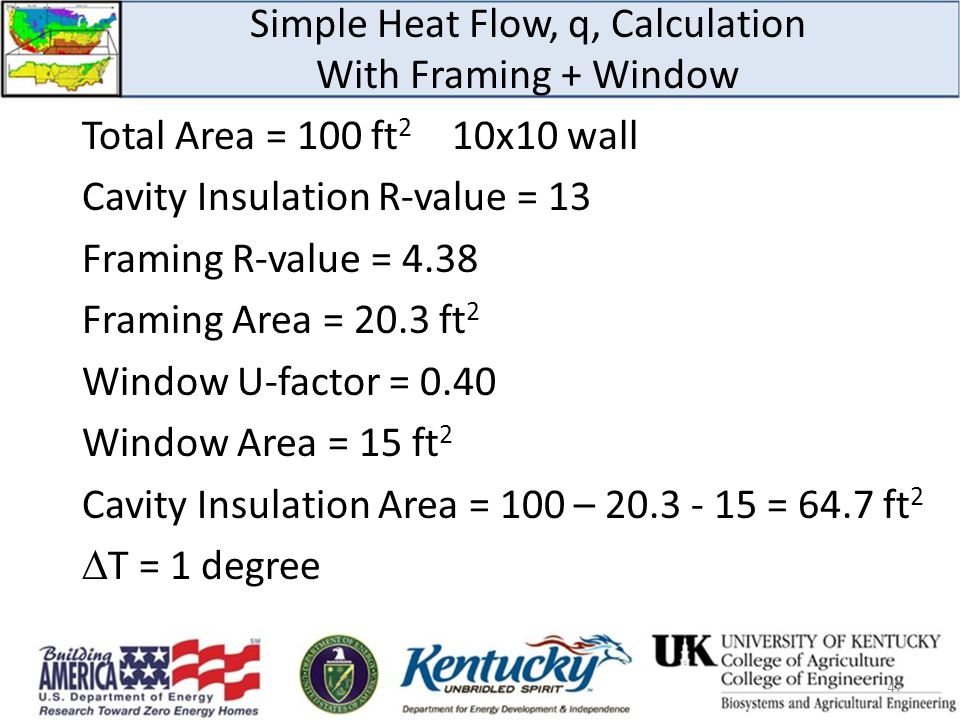 Simple Heat Flow, q, Calculation With Framing + Window Total Area = 100 ft 2 10x10 wall Cavity Insulation R-value = 13 Framing R-value = 4.38 Framing Area = 20.3 ft 2 Window U-factor = 0.40 Window Area = 15 ft 2 Cavity Insulation Area = 100 – = 64.7 ft 2  T = 1 degree 47