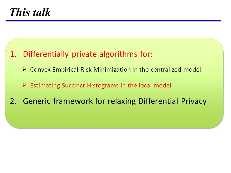 1.Differentially private algorithms for:  Convex Empirical Risk Minimization in the centralized model  Estimating Succinct Histograms in the local model 2.Generic framework for relaxing Differential Privacy This talk