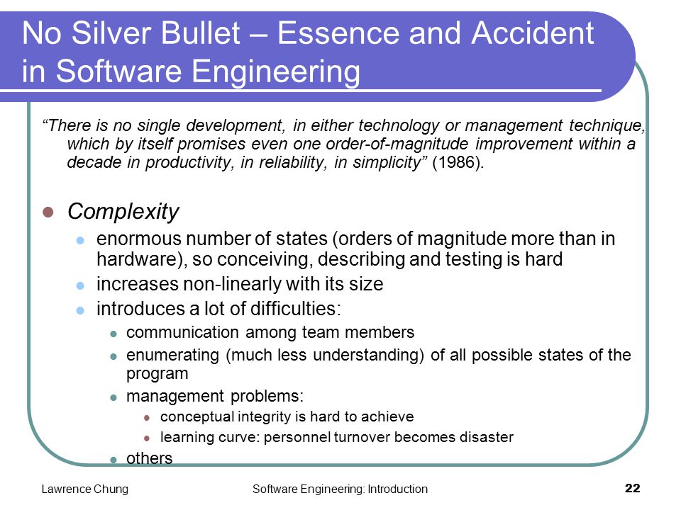 Lawrence ChungSoftware Engineering: Introduction22 No Silver Bullet – Essence and Accident in Software Engineering There is no single development, in either technology or management technique, which by itself promises even one order-of-magnitude improvement within a decade in productivity, in reliability, in simplicity (1986).