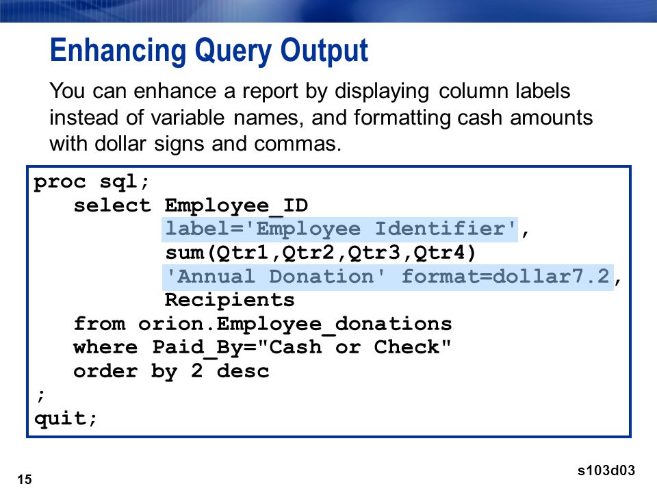 15 Enhancing Query Output 15 proc sql; select Employee_ID label= Employee Identifier , sum(Qtr1,Qtr2,Qtr3,Qtr4) Annual Donation format=dollar7.2, Recipients from orion.Employee_donations where Paid_By= Cash or Check order by 2 desc ; quit; s103d03 You can enhance a report by displaying column labels instead of variable names, and formatting cash amounts with dollar signs and commas.