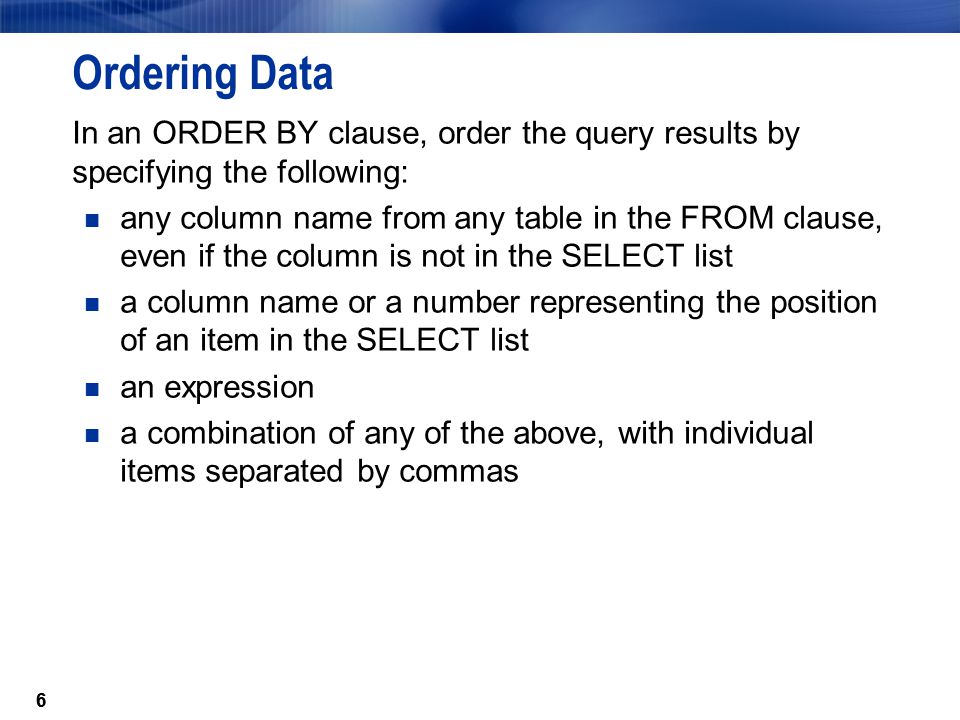 6 Ordering Data In an ORDER BY clause, order the query results by specifying the following: any column name from any table in the FROM clause, even if the column is not in the SELECT list a column name or a number representing the position of an item in the SELECT list an expression a combination of any of the above, with individual items separated by commas 6