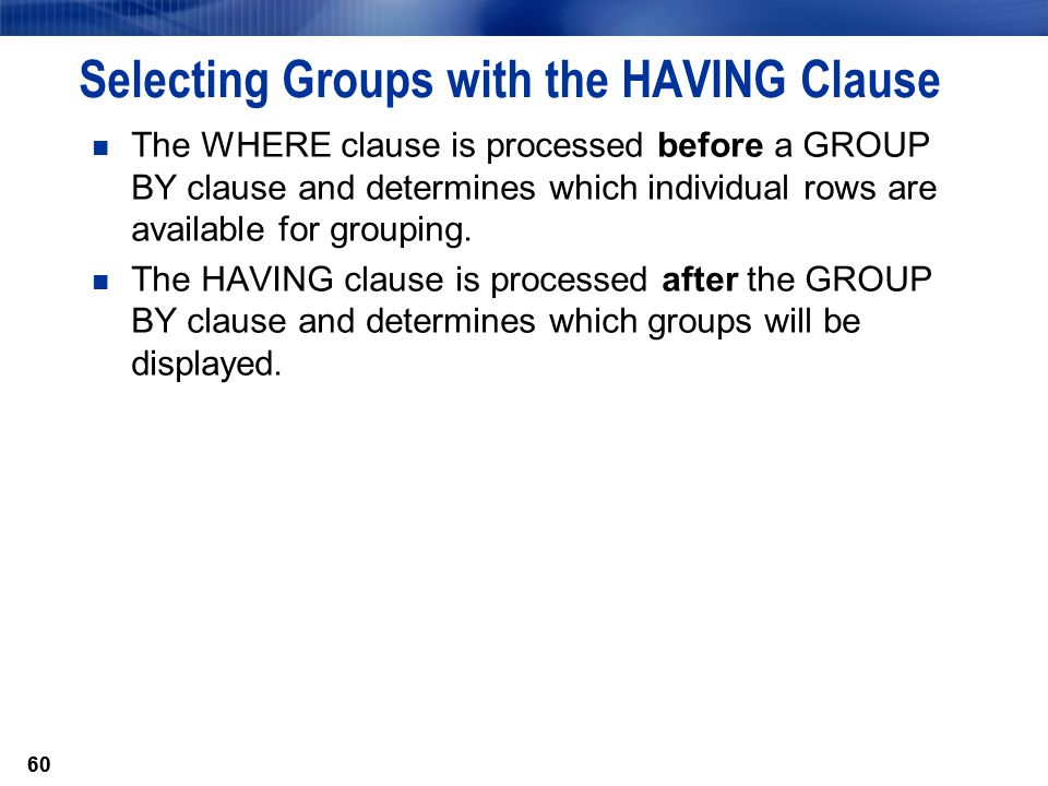 60 Selecting Groups with the HAVING Clause The WHERE clause is processed before a GROUP BY clause and determines which individual rows are available for grouping.