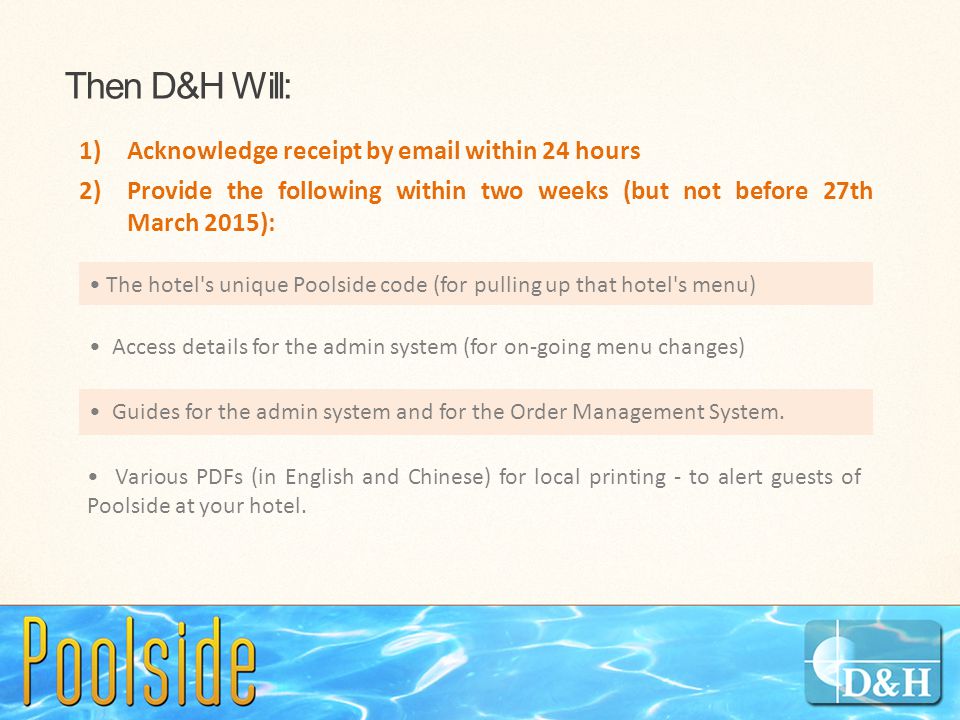 Then D&H Will: 1)Acknowledge receipt by  within 24 hours 2)Provide the following within two weeks (but not before 27th March 2015): The hotel s unique Poolside code (for pulling up that hotel s menu) Access details for the admin system (for on-going menu changes) Guides for the admin system and for the Order Management System.