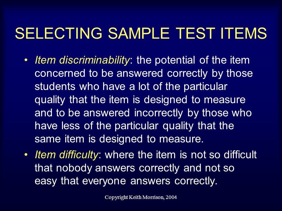 Copyright Keith Morrison, 2004 SELECTING SAMPLE TEST ITEMS Item discriminability: the potential of the item concerned to be answered correctly by those students who have a lot of the particular quality that the item is designed to measure and to be answered incorrectly by those who have less of the particular quality that the same item is designed to measure.