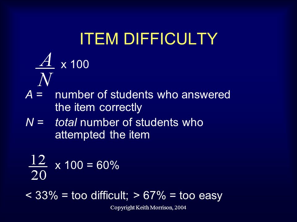 Copyright Keith Morrison, 2004 ITEM DIFFICULTY x 100 A = number of students who answered the item correctly N =total number of students who attempted the item x 100 = 60% 67% = too easy