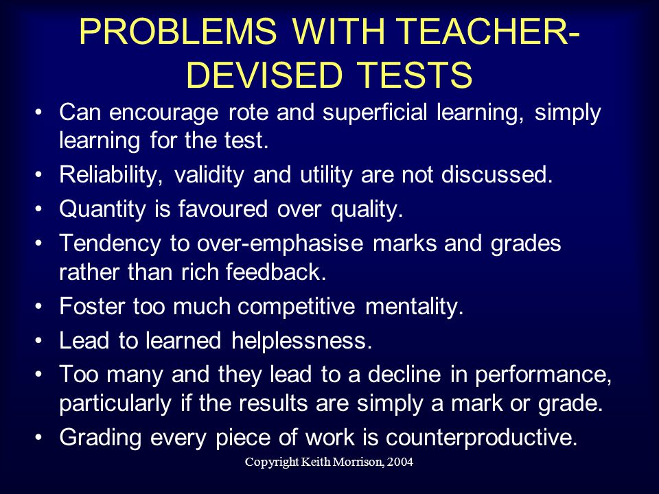 Copyright Keith Morrison, 2004 PROBLEMS WITH TEACHER- DEVISED TESTS Can encourage rote and superficial learning, simply learning for the test.