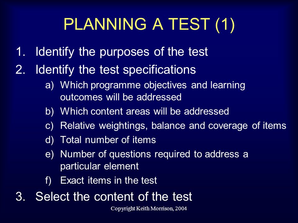 Copyright Keith Morrison, 2004 PLANNING A TEST (1) 1.Identify the purposes of the test 2.Identify the test specifications a)Which programme objectives and learning outcomes will be addressed b)Which content areas will be addressed c)Relative weightings, balance and coverage of items d)Total number of items e)Number of questions required to address a particular element f)Exact items in the test 3.Select the content of the test