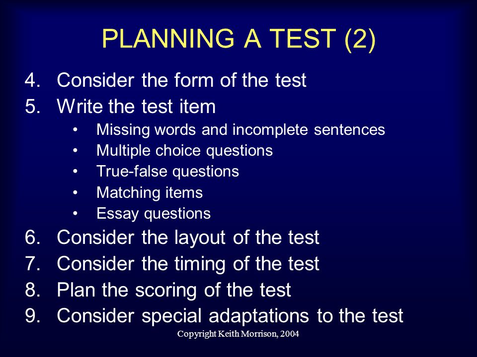 Copyright Keith Morrison, 2004 PLANNING A TEST (2) 4.Consider the form of the test 5.Write the test item Missing words and incomplete sentences Multiple choice questions True-false questions Matching items Essay questions 6.Consider the layout of the test 7.Consider the timing of the test 8.Plan the scoring of the test 9.Consider special adaptations to the test