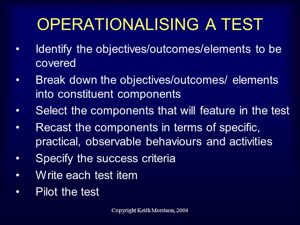 Copyright Keith Morrison, 2004 OPERATIONALISING A TEST Identify the objectives/outcomes/elements to be covered Break down the objectives/outcomes/ elements into constituent components Select the components that will feature in the test Recast the components in terms of specific, practical, observable behaviours and activities Specify the success criteria Write each test item Pilot the test