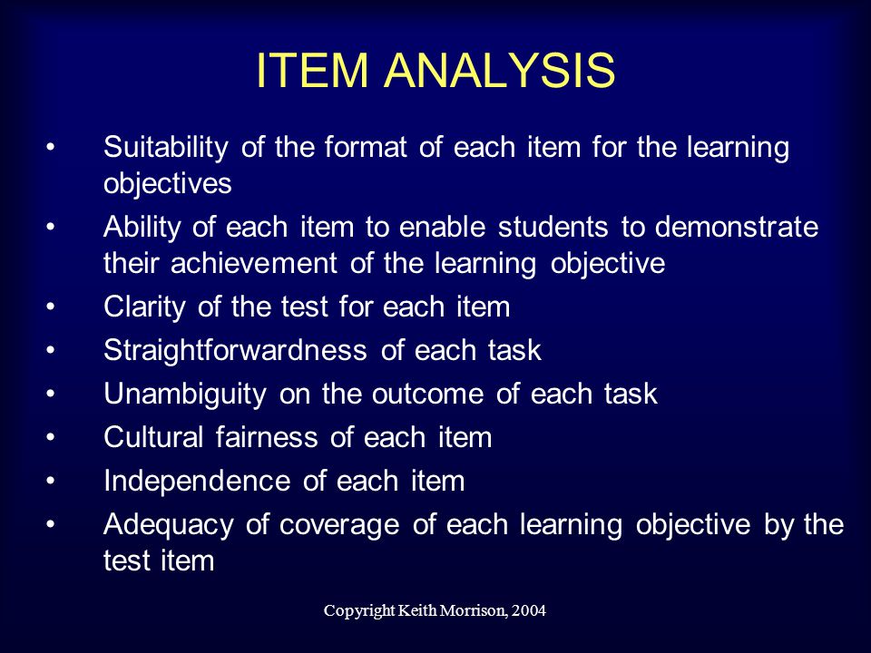 Copyright Keith Morrison, 2004 ITEM ANALYSIS Suitability of the format of each item for the learning objectives Ability of each item to enable students to demonstrate their achievement of the learning objective Clarity of the test for each item Straightforwardness of each task Unambiguity on the outcome of each task Cultural fairness of each item Independence of each item Adequacy of coverage of each learning objective by the test item