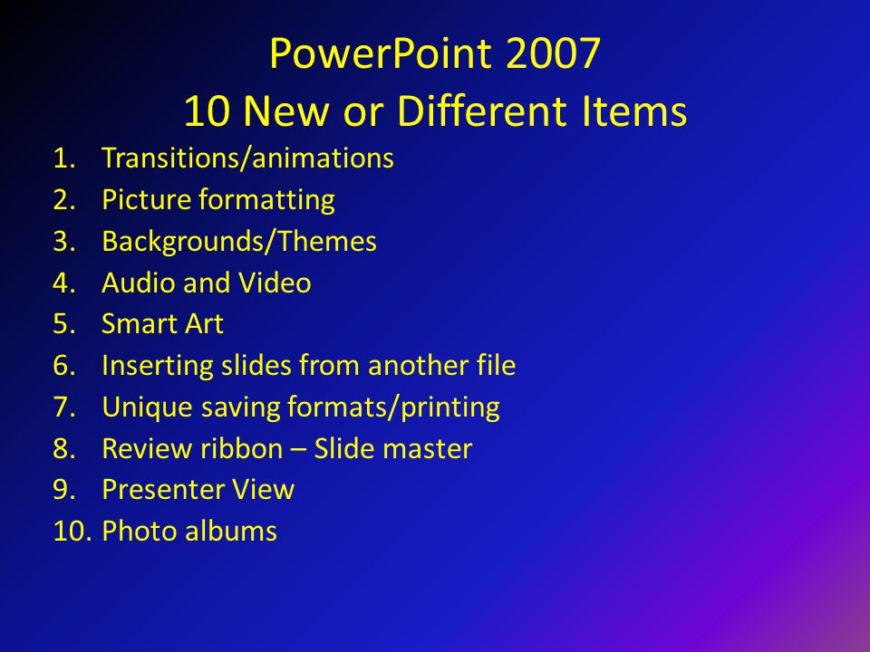 PowerPoint New or Different Items 1.Transitions/animations 2.Picture formatting 3.Backgrounds/Themes 4.Audio and Video 5.Smart Art 6.Inserting slides from another file 7.Unique saving formats/printing 8.Review ribbon – Slide master 9.Presenter View 10.Photo albums