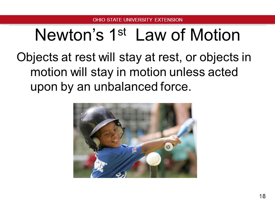 18 OHIO STATE UNIVERSITY EXTENSION Newton’s 1 st Law of Motion Objects at rest will stay at rest, or objects in motion will stay in motion unless acted upon by an unbalanced force.