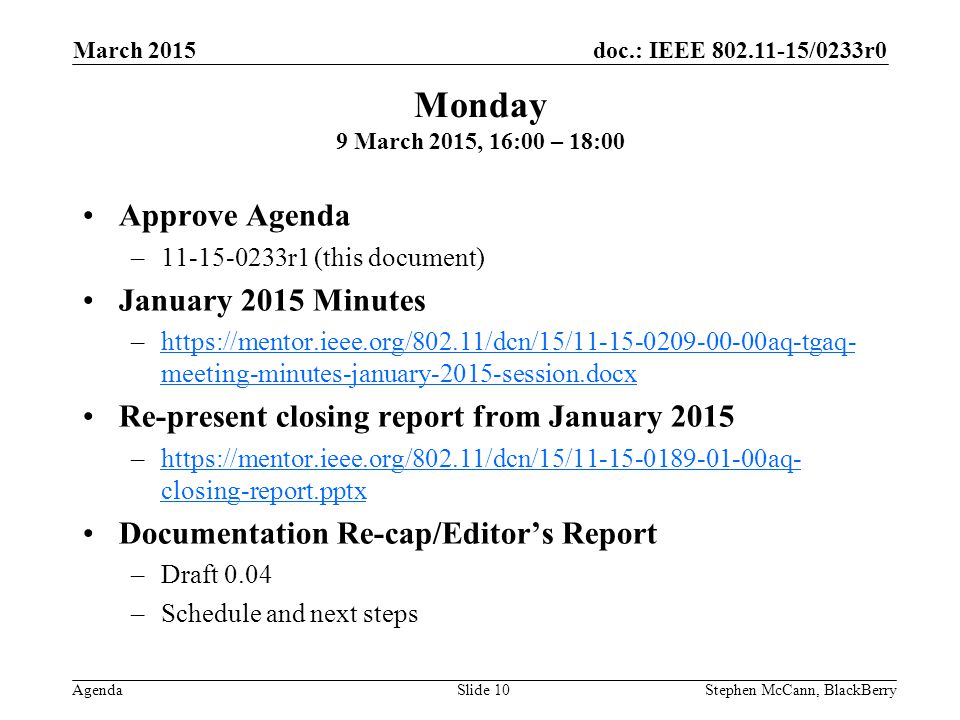 doc.: IEEE /0233r0 Agenda March 2015 Stephen McCann, BlackBerrySlide 10 Approve Agenda – r1 (this document) January 2015 Minutes –  meeting-minutes-january-2015-session.docxhttps://mentor.ieee.org/802.11/dcn/15/ aq-tgaq- meeting-minutes-january-2015-session.docx Re-present closing report from January 2015 –  closing-report.pptxhttps://mentor.ieee.org/802.11/dcn/15/ aq- closing-report.pptx Documentation Re-cap/Editor’s Report –Draft 0.04 –Schedule and next steps Monday 9 March 2015, 16:00 – 18:00