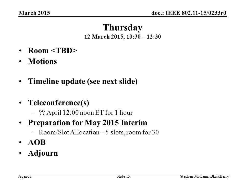 doc.: IEEE /0233r0 Agenda March 2015 Stephen McCann, BlackBerrySlide 15 Thursday 12 March 2015, 10:30 – 12:30 Room Motions Timeline update (see next slide) Teleconference(s) – .
