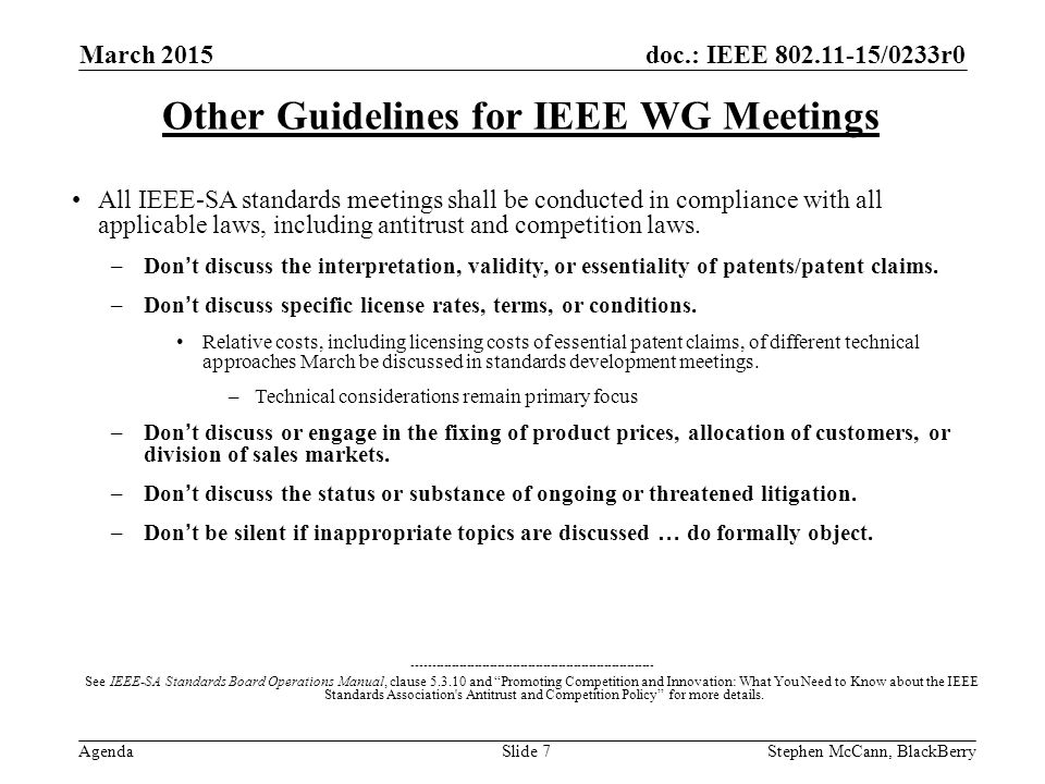 doc.: IEEE /0233r0 Agenda March 2015 Stephen McCann, BlackBerrySlide 7 Other Guidelines for IEEE WG Meetings All IEEE-SA standards meetings shall be conducted in compliance with all applicable laws, including antitrust and competition laws.